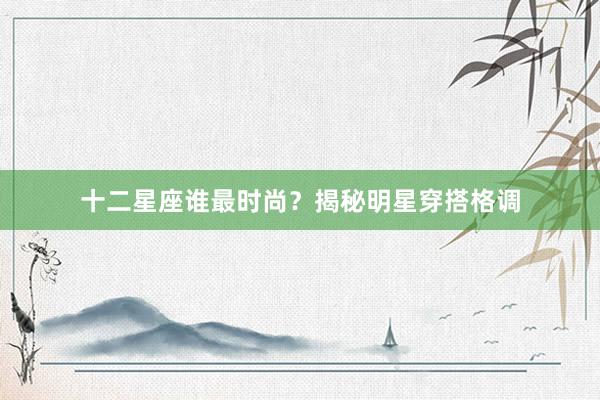 十二星座谁最时尚？揭秘明星穿搭格调