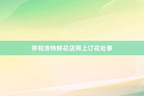 呼和浩特鲜花店网上订花处事